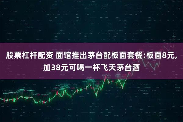 股票杠杆配资 面馆推出茅台配板面套餐:板面8元,加38元可喝一杯飞天茅台酒