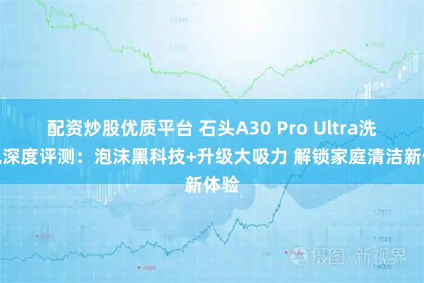 配资炒股优质平台 石头A30 Pro Ultra洗地机深度评测：泡沫黑科技+升级大吸力 解锁家庭清洁新体验