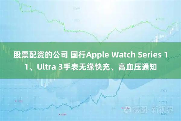 股票配资的公司 国行Apple Watch Series 11、Ultra 3手表无缘快充、高血压通知
