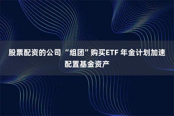 股票配资的公司 “组团”购买ETF 年金计划加速配置基金资产