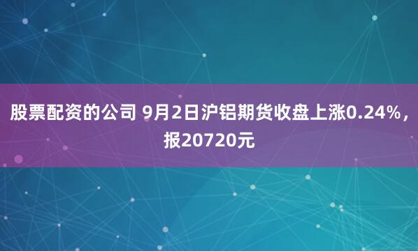 股票配资的公司 9月2日沪铝期货收盘上涨0.24%，报20720元