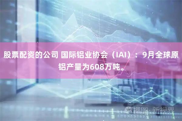 股票配资的公司 国际铝业协会（IAI）：9月全球原铝产量为608万吨。