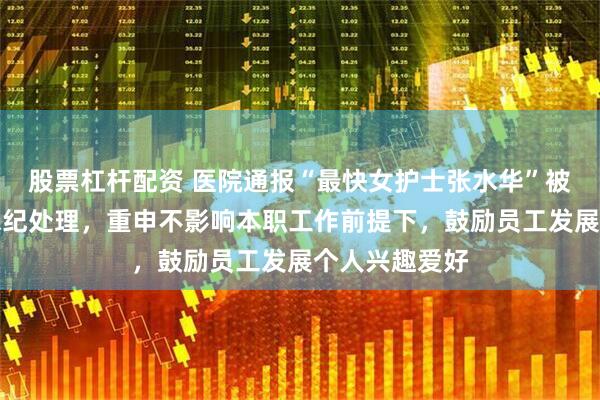 股票杠杆配资 医院通报“最快女护士张水华”被警告：依规依纪处理，重申不影响本职工作前提下，鼓励员工发展个人兴趣爱好