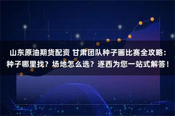 山东原油期货配资 甘肃团队种子画比赛全攻略：种子哪里找？场地怎么选？逐西为您一站式解答！