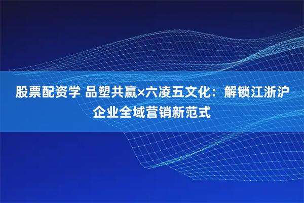 股票配资学 品塑共赢×六凌五文化：解锁江浙沪企业全域营销新范式
