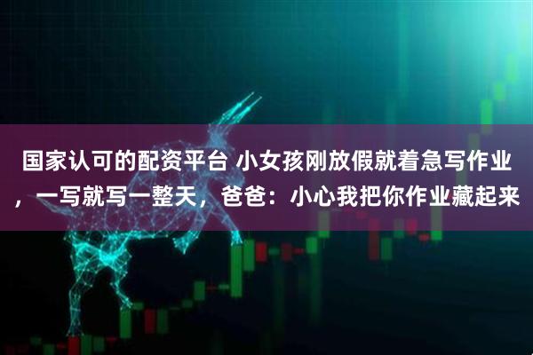 国家认可的配资平台 小女孩刚放假就着急写作业，一写就写一整天，爸爸：小心我把你作业藏起来