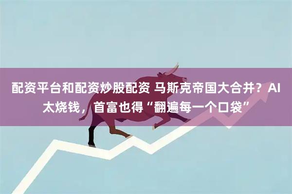 配资平台和配资炒股配资 马斯克帝国大合并？AI太烧钱，首富也得“翻遍每一个口袋”