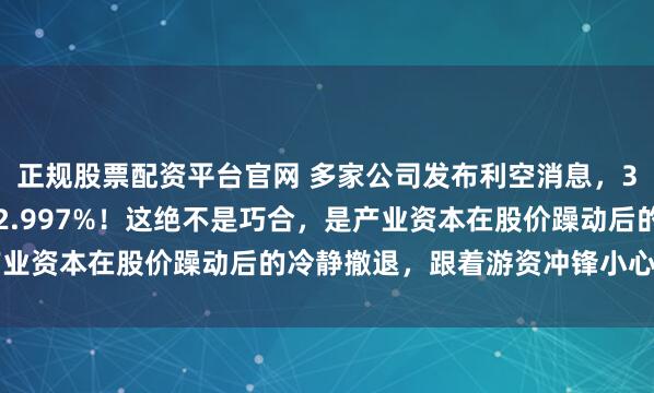 正规股票配资平台官网 多家公司发布利空消息，3公司减持比例精准卡在2.997%！这绝不是巧合，是产业资本在股价躁动后的冷静撤退，跟着游资冲锋小心接飞刀