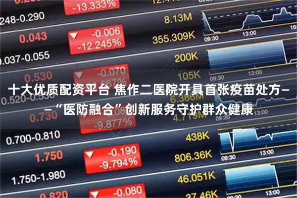 十大优质配资平台 焦作二医院开具首张疫苗处方——“医防融合”创新服务守护群众健康