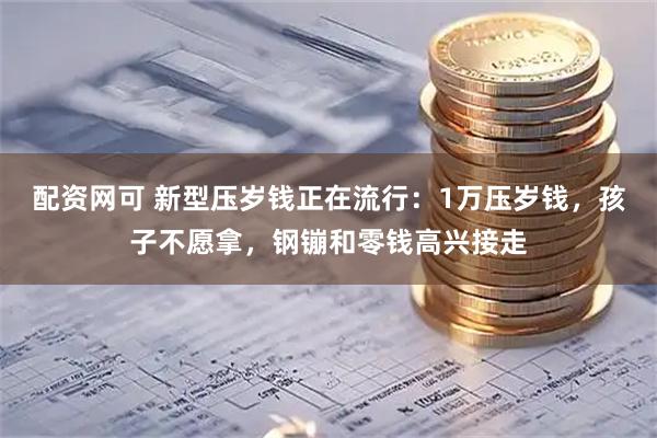 配资网可 新型压岁钱正在流行：1万压岁钱，孩子不愿拿，钢镚和零钱高兴接走