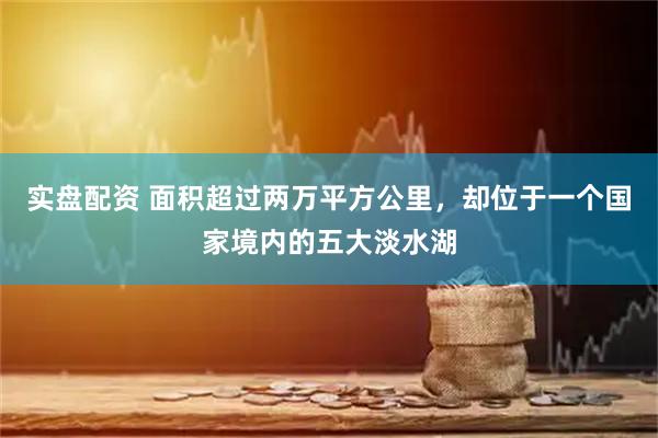 实盘配资 面积超过两万平方公里，却位于一个国家境内的五大淡水湖