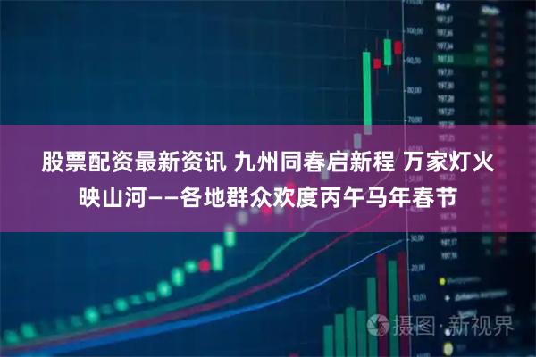 股票配资最新资讯 九州同春启新程 万家灯火映山河——各地群众欢度丙午马年春节
