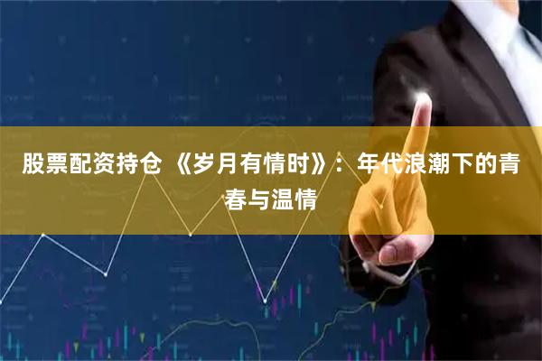 股票配资持仓 《岁月有情时》：年代浪潮下的青春与温情