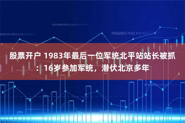股票开户 1983年最后一位军统北平站站长被抓：16岁参加军统，潜伏北京多年