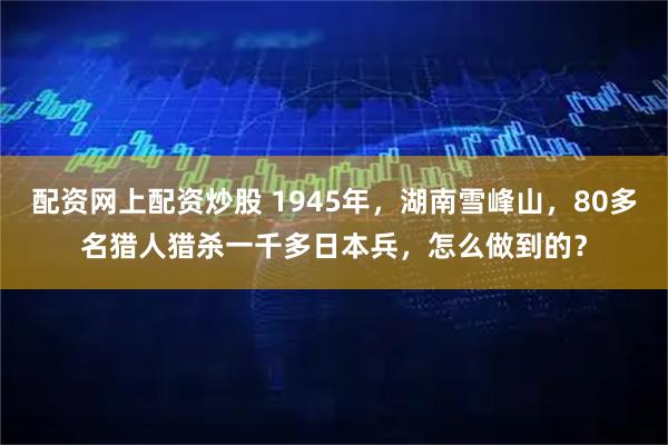 配资网上配资炒股 1945年，湖南雪峰山，80多名猎人猎杀一千多日本兵，怎么做到的？