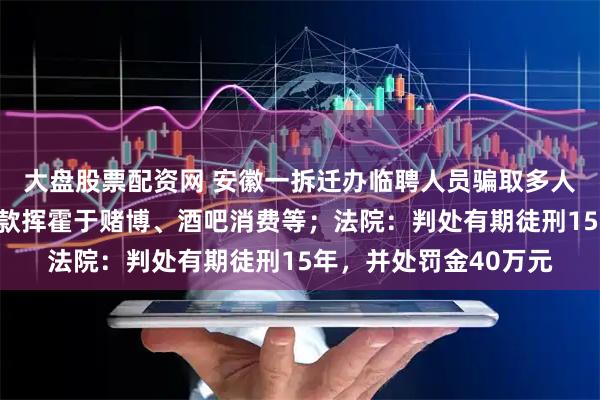 大盘股票配资网 安徽一拆迁办临聘人员骗取多人上千万元购房款，赃款挥霍于赌博、酒吧消费等；法院：判处有期徒刑15年，并处罚金40万元