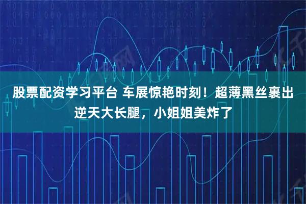股票配资学习平台 车展惊艳时刻！超薄黑丝裹出逆天大长腿，小姐姐美炸了