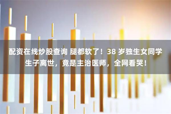配资在线炒股查询 腿都软了！38 岁独生女同学生子离世，竟是主治医师，全网看哭！