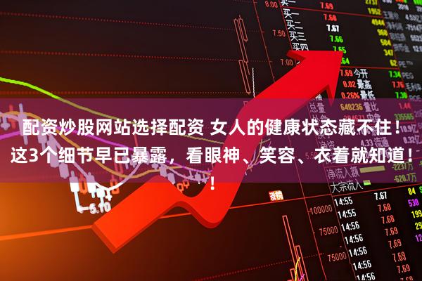配资炒股网站选择配资 女人的健康状态藏不住！这3个细节早已暴露，看眼神、笑容、衣着就知道！
