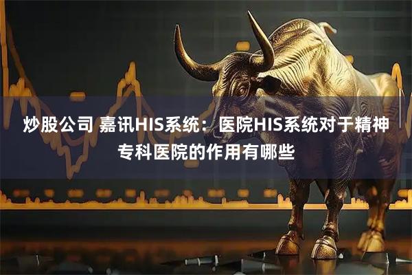 炒股公司 嘉讯HIS系统：医院HIS系统对于精神专科医院的作用有哪些
