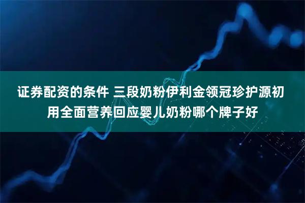 证券配资的条件 三段奶粉伊利金领冠珍护源初 用全面营养回应婴儿奶粉哪个牌子好