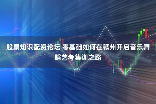 股票知识配资论坛 零基础如何在赣州开启音乐舞蹈艺考集训之路