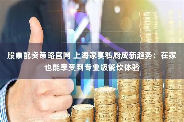 股票配资策略官网 上海家宴私厨成新趋势：在家也能享受到专业级餐饮体验