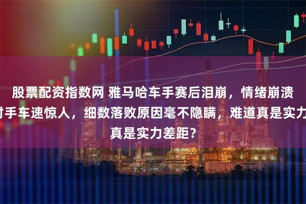 股票配资指数网 雅马哈车手赛后泪崩,情绪崩溃直言对手车速惊人,细数落败原因毫不隐瞒,难道真是实力差距?