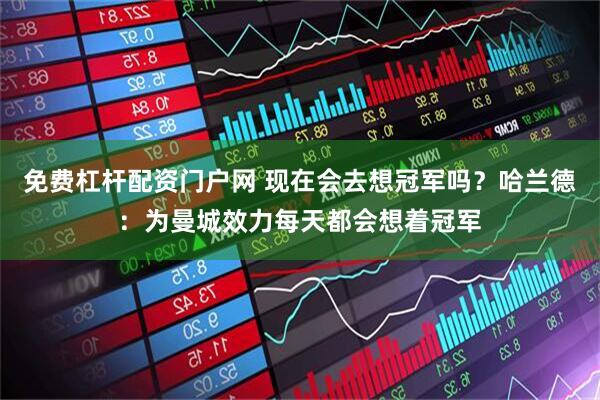 免费杠杆配资门户网 现在会去想冠军吗？哈兰德：为曼城效力每天都会想着冠军